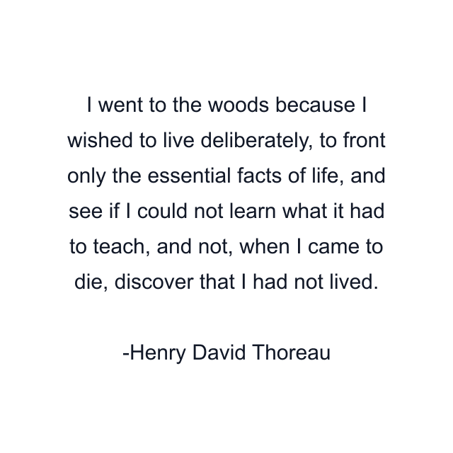 I went to the woods because I wished to live deliberately, to front only the essential facts of life, and see if I could not learn what it had to teach, and not, when I came to die, discover that I had not lived.