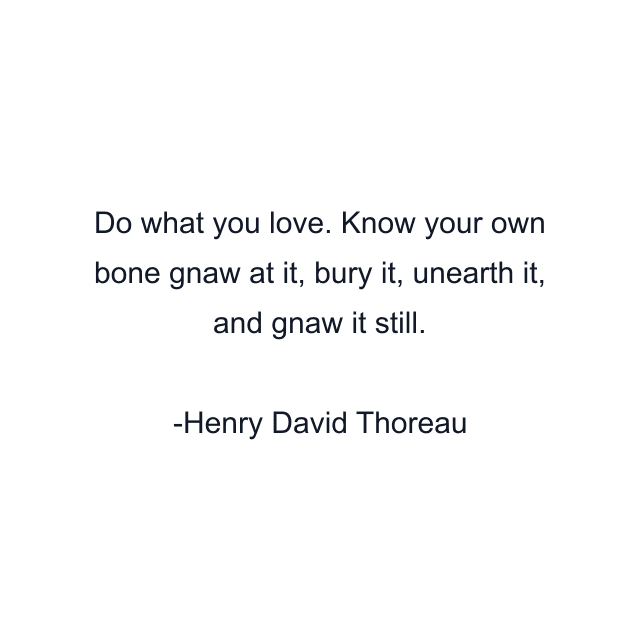 Do what you love. Know your own bone gnaw at it, bury it, unearth it, and gnaw it still.