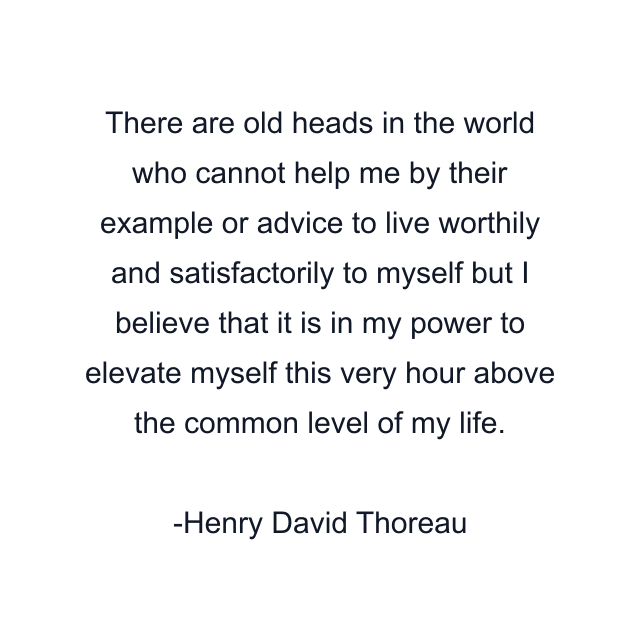 There are old heads in the world who cannot help me by their example or advice to live worthily and satisfactorily to myself but I believe that it is in my power to elevate myself this very hour above the common level of my life.