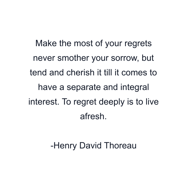 Make the most of your regrets never smother your sorrow, but tend and cherish it till it comes to have a separate and integral interest. To regret deeply is to live afresh.