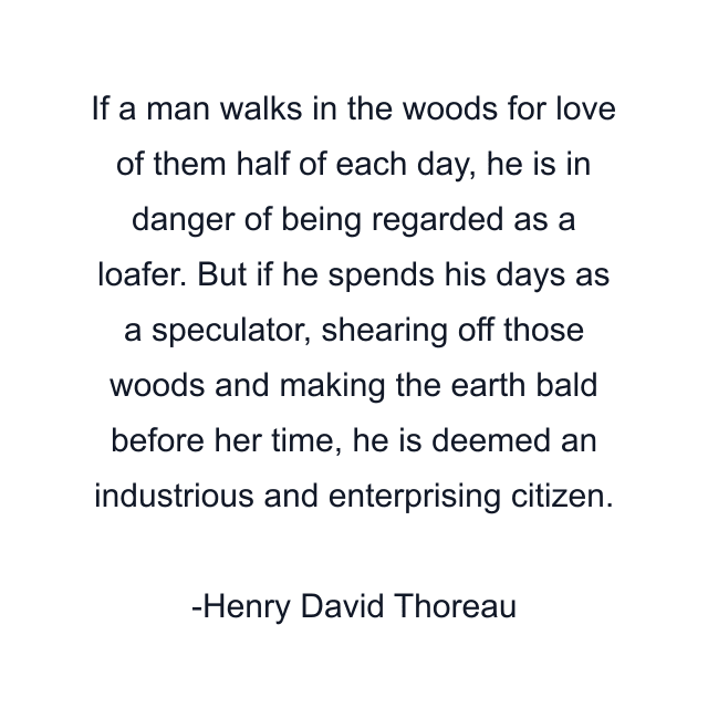 If a man walks in the woods for love of them half of each day, he is in danger of being regarded as a loafer. But if he spends his days as a speculator, shearing off those woods and making the earth bald before her time, he is deemed an industrious and enterprising citizen.