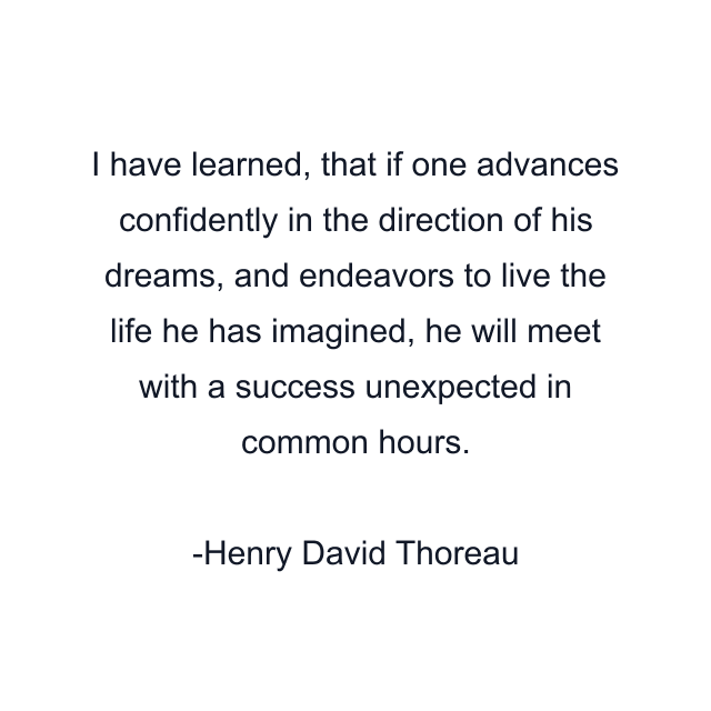 I have learned, that if one advances confidently in the direction of his dreams, and endeavors to live the life he has imagined, he will meet with a success unexpected in common hours.