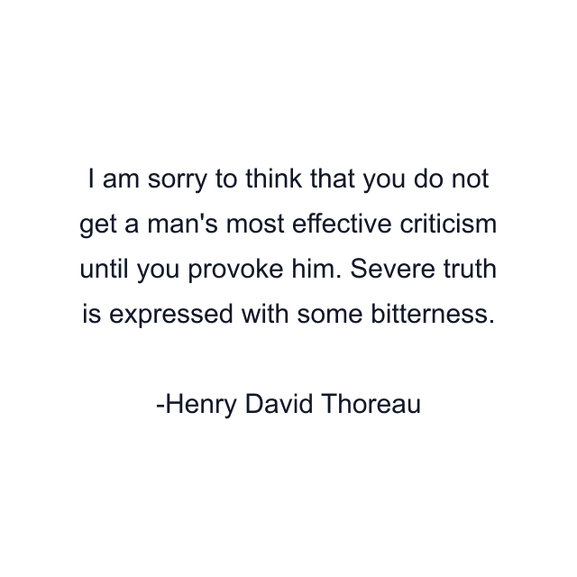 I am sorry to think that you do not get a man's most effective criticism until you provoke him. Severe truth is expressed with some bitterness.