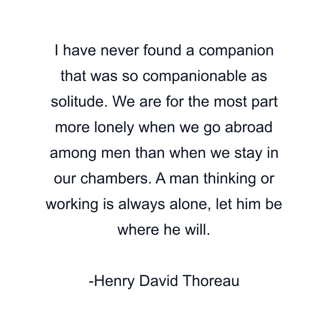 I have never found a companion that was so companionable as solitude. We are for the most part more lonely when we go abroad among men than when we stay in our chambers. A man thinking or working is always alone, let him be where he will.