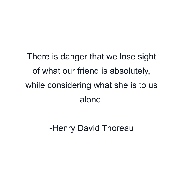 There is danger that we lose sight of what our friend is absolutely, while considering what she is to us alone.