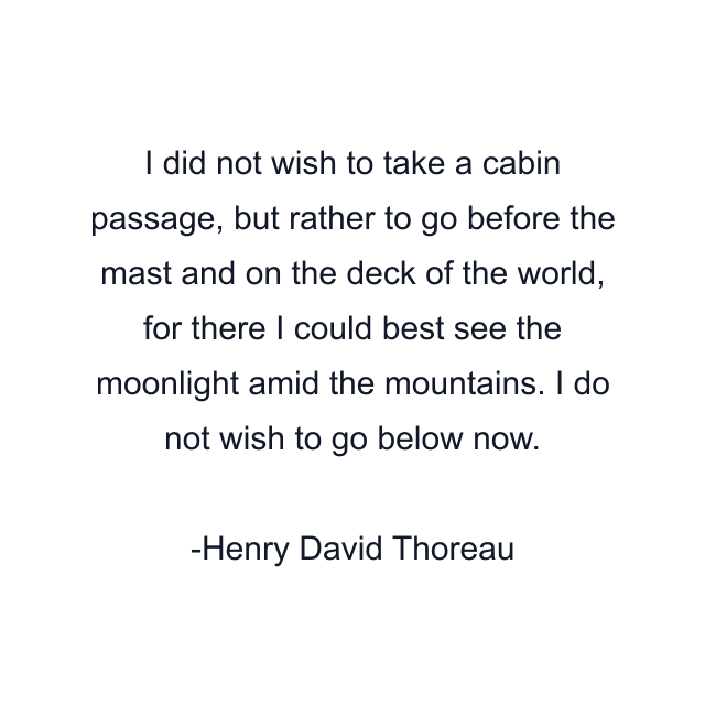 I did not wish to take a cabin passage, but rather to go before the mast and on the deck of the world, for there I could best see the moonlight amid the mountains. I do not wish to go below now.