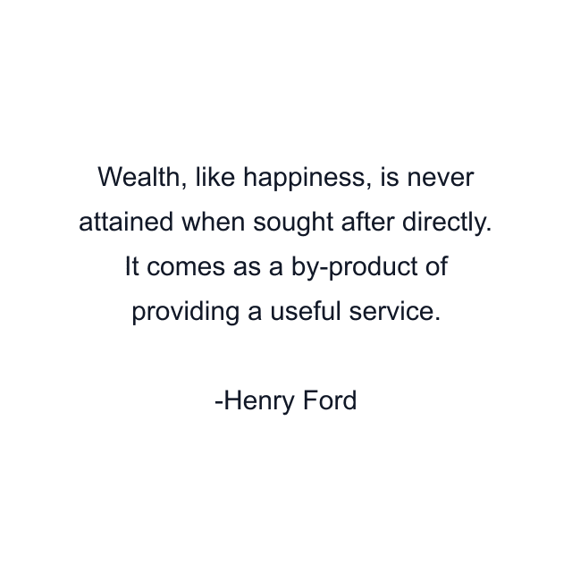 Wealth, like happiness, is never attained when sought after directly. It comes as a by-product of providing a useful service.