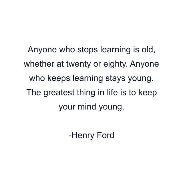 Anyone who stops learning is old, whether at twenty or eighty. Anyone who keeps learning stays young. The greatest thing in life is to keep your mind young.