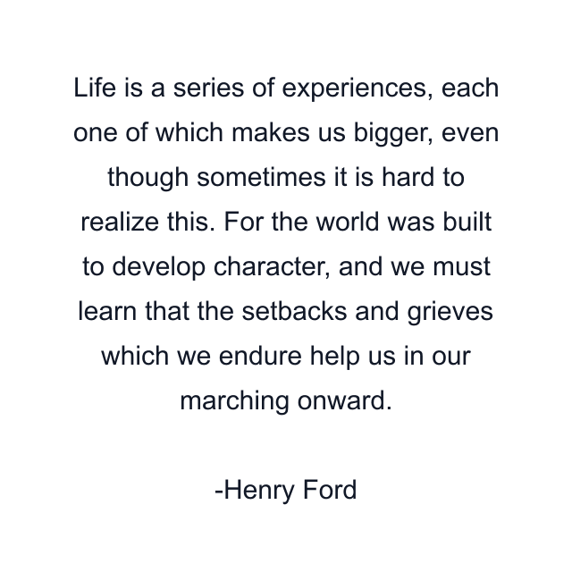 Life is a series of experiences, each one of which makes us bigger, even though sometimes it is hard to realize this. For the world was built to develop character, and we must learn that the setbacks and grieves which we endure help us in our marching onward.