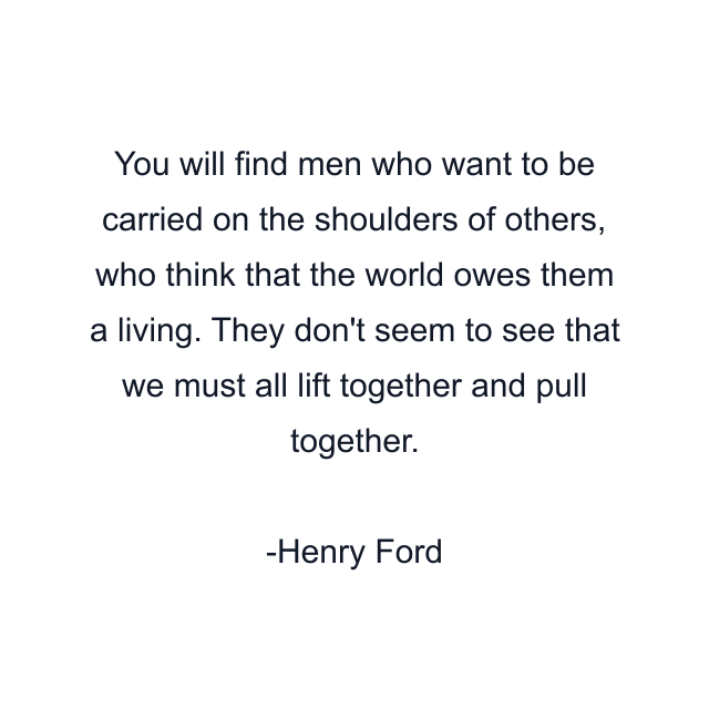 You will find men who want to be carried on the shoulders of others, who think that the world owes them a living. They don't seem to see that we must all lift together and pull together.