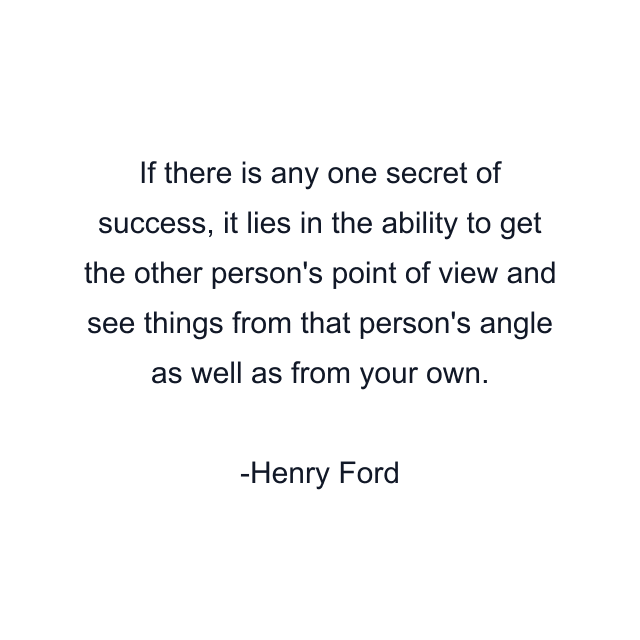 If there is any one secret of success, it lies in the ability to get the other person's point of view and see things from that person's angle as well as from your own.