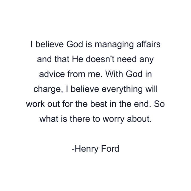 I believe God is managing affairs and that He doesn't need any advice from me. With God in charge, I believe everything will work out for the best in the end. So what is there to worry about.