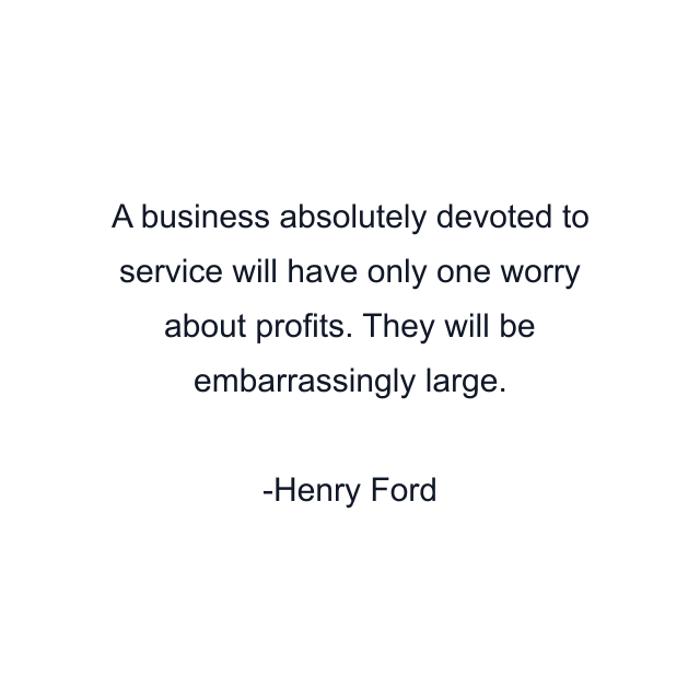 A business absolutely devoted to service will have only one worry about profits. They will be embarrassingly large.