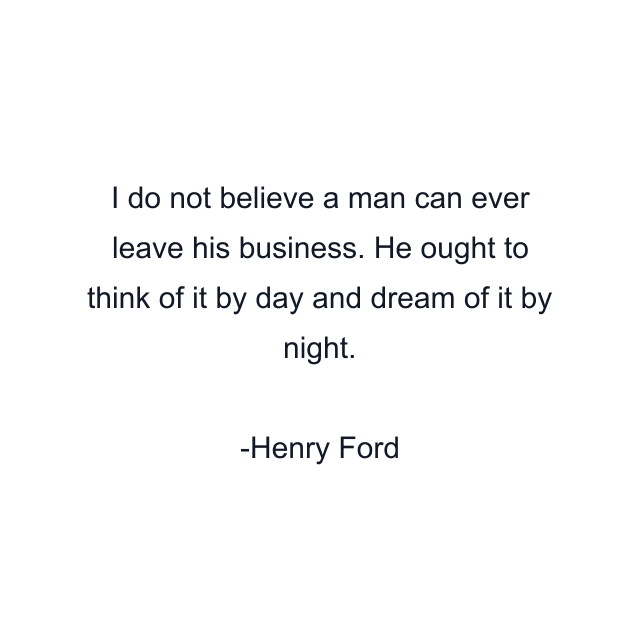 I do not believe a man can ever leave his business. He ought to think of it by day and dream of it by night.