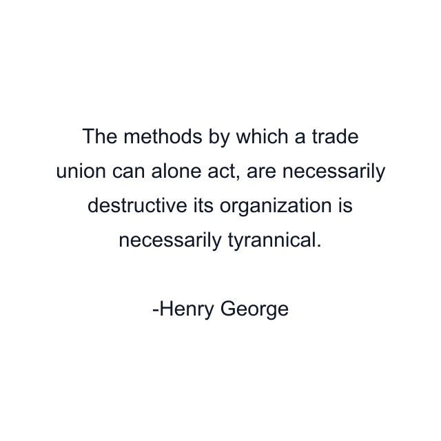 The methods by which a trade union can alone act, are necessarily destructive its organization is necessarily tyrannical.