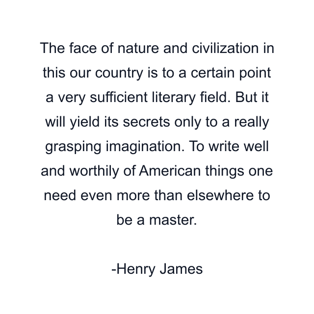 The face of nature and civilization in this our country is to a certain point a very sufficient literary field. But it will yield its secrets only to a really grasping imagination. To write well and worthily of American things one need even more than elsewhere to be a master.