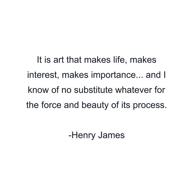 It is art that makes life, makes interest, makes importance... and I know of no substitute whatever for the force and beauty of its process.