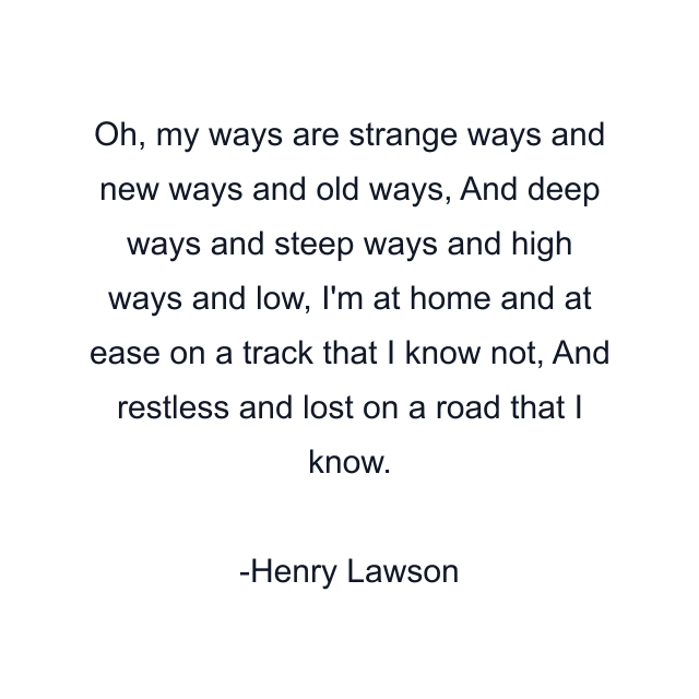 Oh, my ways are strange ways and new ways and old ways, And deep ways and steep ways and high ways and low, I'm at home and at ease on a track that I know not, And restless and lost on a road that I know.