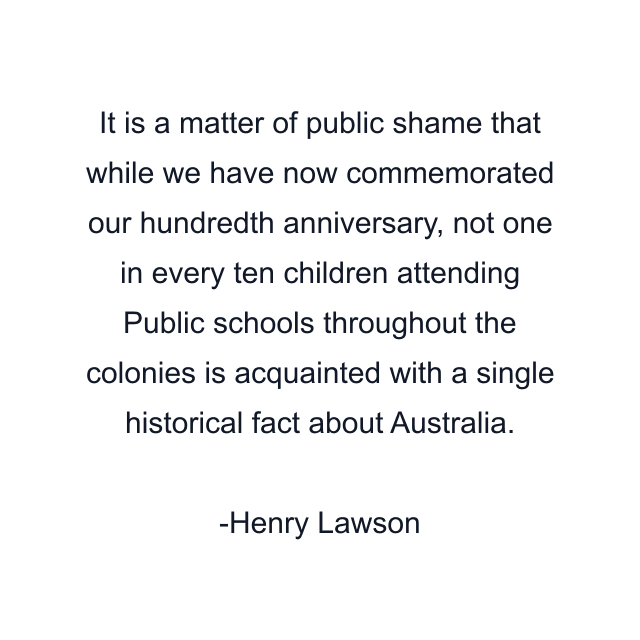 It is a matter of public shame that while we have now commemorated our hundredth anniversary, not one in every ten children attending Public schools throughout the colonies is acquainted with a single historical fact about Australia.