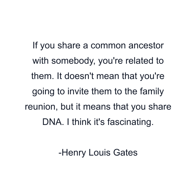 If you share a common ancestor with somebody, you're related to them. It doesn't mean that you're going to invite them to the family reunion, but it means that you share DNA. I think it's fascinating.