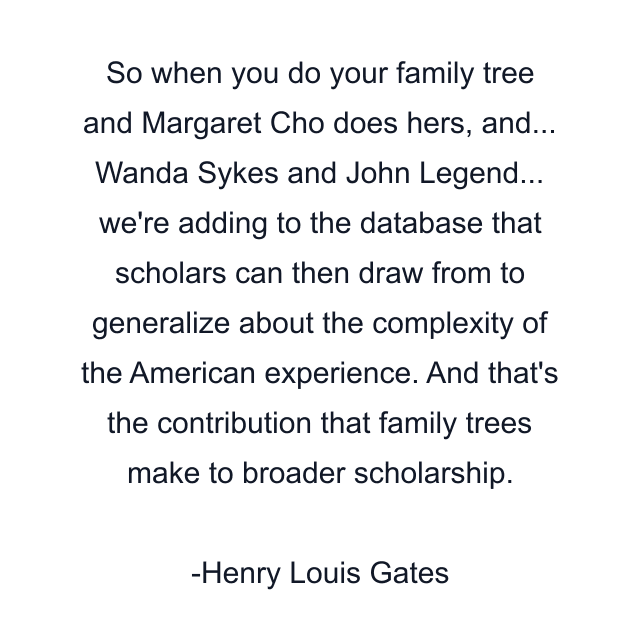 So when you do your family tree and Margaret Cho does hers, and... Wanda Sykes and John Legend... we're adding to the database that scholars can then draw from to generalize about the complexity of the American experience. And that's the contribution that family trees make to broader scholarship.