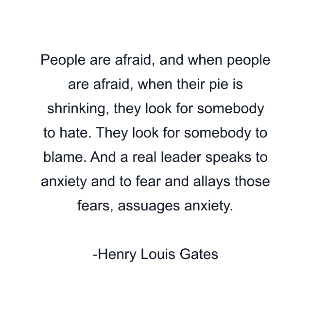 People are afraid, and when people are afraid, when their pie is shrinking, they look for somebody to hate. They look for somebody to blame. And a real leader speaks to anxiety and to fear and allays those fears, assuages anxiety.