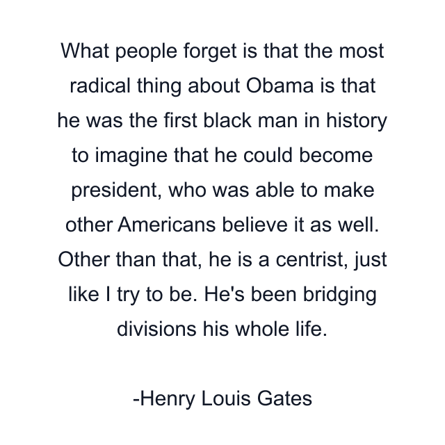 What people forget is that the most radical thing about Obama is that he was the first black man in history to imagine that he could become president, who was able to make other Americans believe it as well. Other than that, he is a centrist, just like I try to be. He's been bridging divisions his whole life.