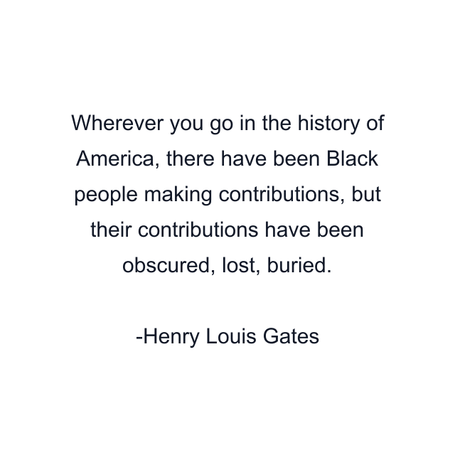 Wherever you go in the history of America, there have been Black people making contributions, but their contributions have been obscured, lost, buried.