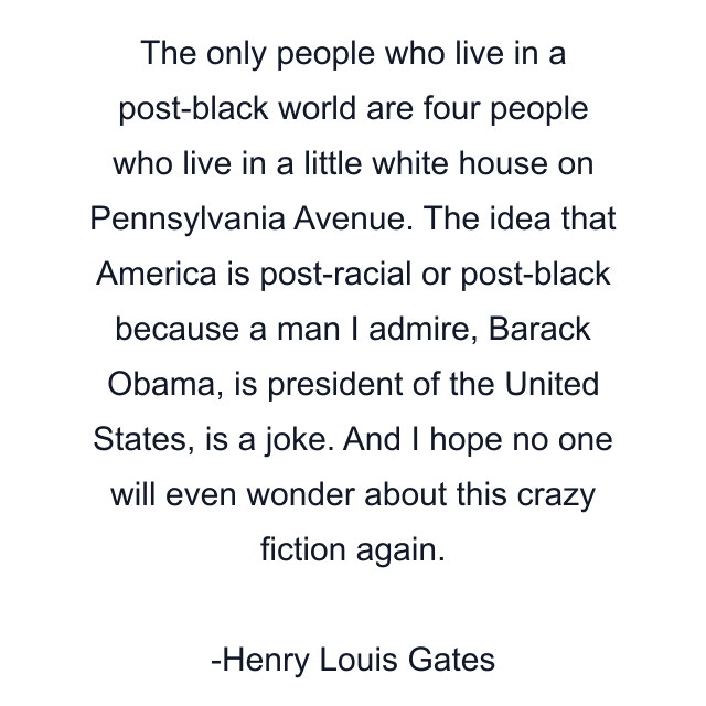 The only people who live in a post-black world are four people who live in a little white house on Pennsylvania Avenue. The idea that America is post-racial or post-black because a man I admire, Barack Obama, is president of the United States, is a joke. And I hope no one will even wonder about this crazy fiction again.