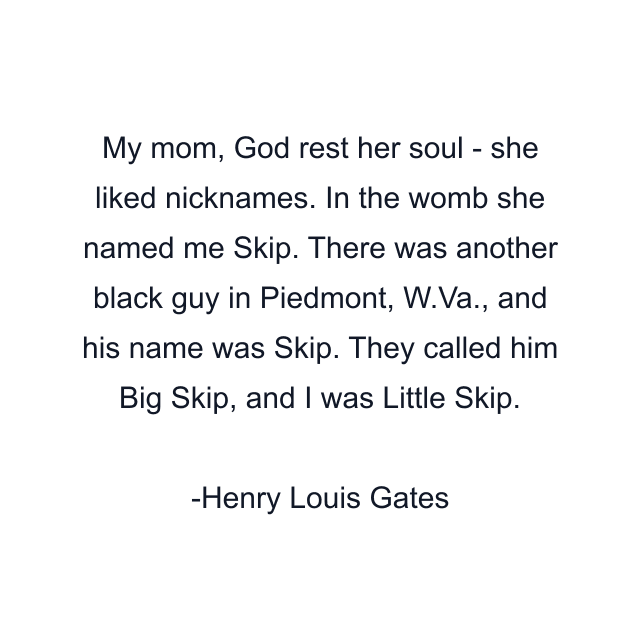 My mom, God rest her soul - she liked nicknames. In the womb she named me Skip. There was another black guy in Piedmont, W.Va., and his name was Skip. They called him Big Skip, and I was Little Skip.