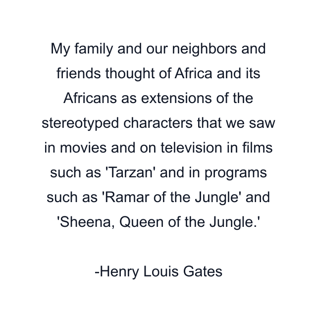 My family and our neighbors and friends thought of Africa and its Africans as extensions of the stereotyped characters that we saw in movies and on television in films such as 'Tarzan' and in programs such as 'Ramar of the Jungle' and 'Sheena, Queen of the Jungle.'