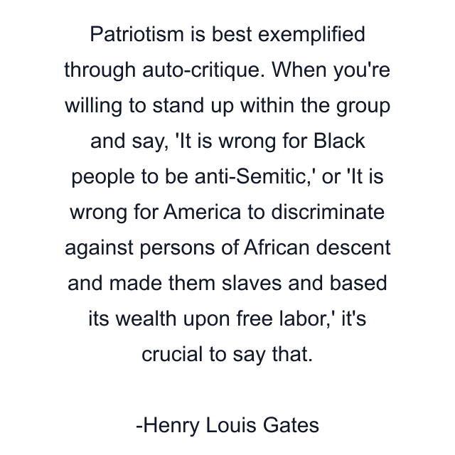 Patriotism is best exemplified through auto-critique. When you're willing to stand up within the group and say, 'It is wrong for Black people to be anti-Semitic,' or 'It is wrong for America to discriminate against persons of African descent and made them slaves and based its wealth upon free labor,' it's crucial to say that.