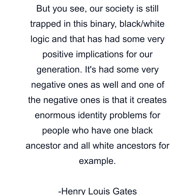 But you see, our society is still trapped in this binary, black/white logic and that has had some very positive implications for our generation. It's had some very negative ones as well and one of the negative ones is that it creates enormous identity problems for people who have one black ancestor and all white ancestors for example.