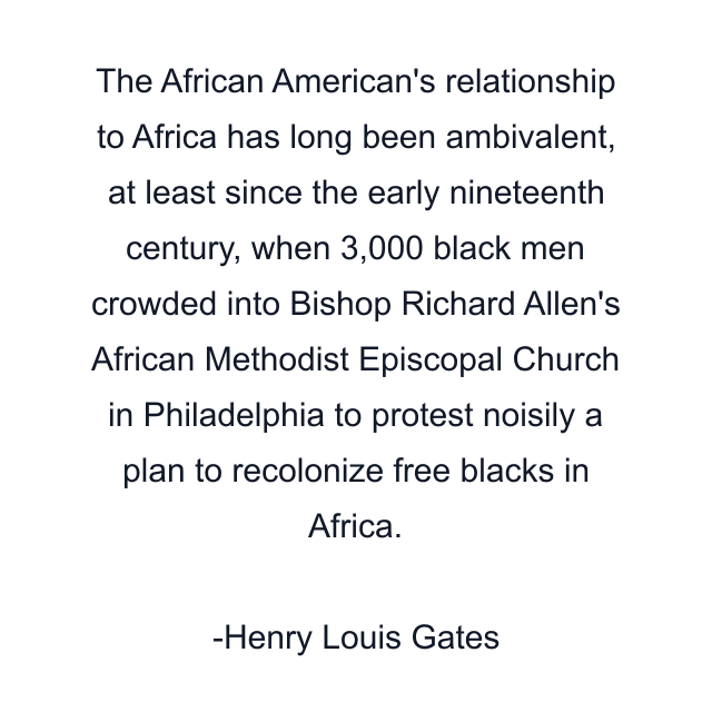 The African American's relationship to Africa has long been ambivalent, at least since the early nineteenth century, when 3,000 black men crowded into Bishop Richard Allen's African Methodist Episcopal Church in Philadelphia to protest noisily a plan to recolonize free blacks in Africa.