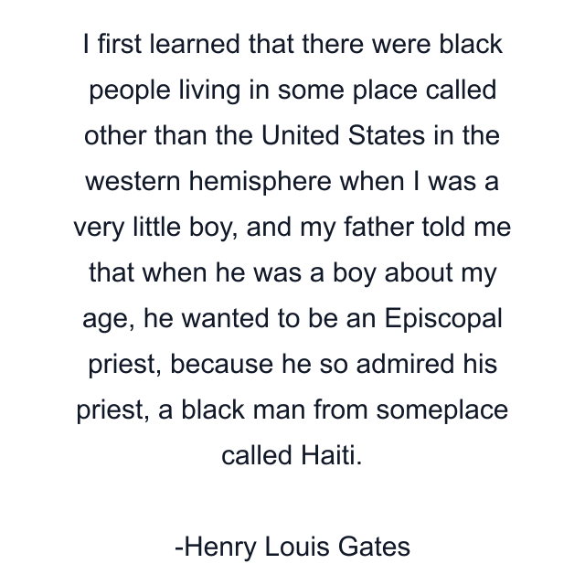 I first learned that there were black people living in some place called other than the United States in the western hemisphere when I was a very little boy, and my father told me that when he was a boy about my age, he wanted to be an Episcopal priest, because he so admired his priest, a black man from someplace called Haiti.