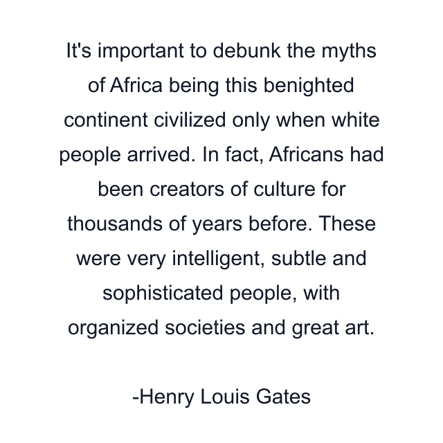 It's important to debunk the myths of Africa being this benighted continent civilized only when white people arrived. In fact, Africans had been creators of culture for thousands of years before. These were very intelligent, subtle and sophisticated people, with organized societies and great art.