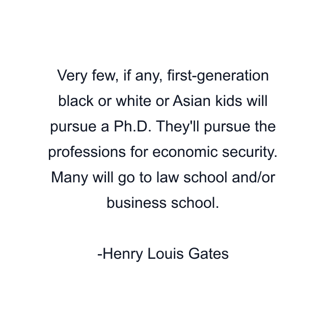 Very few, if any, first-generation black or white or Asian kids will pursue a Ph.D. They'll pursue the professions for economic security. Many will go to law school and/or business school.