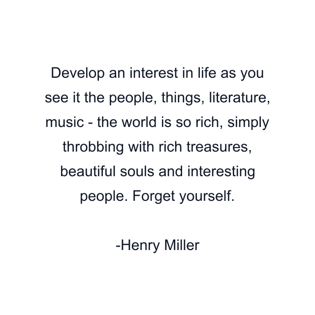 Develop an interest in life as you see it the people, things, literature, music - the world is so rich, simply throbbing with rich treasures, beautiful souls and interesting people. Forget yourself.