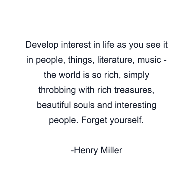 Develop interest in life as you see it in people, things, literature, music - the world is so rich, simply throbbing with rich treasures, beautiful souls and interesting people. Forget yourself.