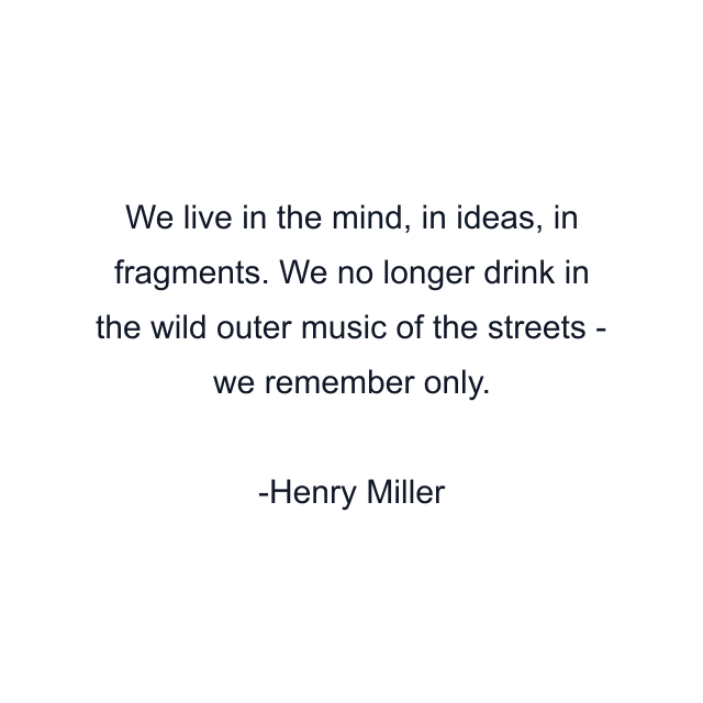 We live in the mind, in ideas, in fragments. We no longer drink in the wild outer music of the streets - we remember only.