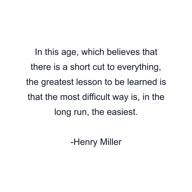 In this age, which believes that there is a short cut to everything, the greatest lesson to be learned is that the most difficult way is, in the long run, the easiest.