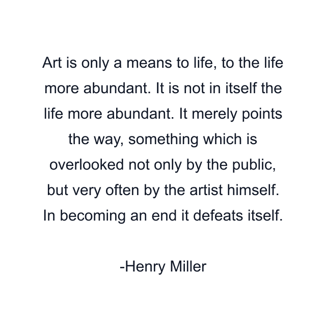 Art is only a means to life, to the life more abundant. It is not in itself the life more abundant. It merely points the way, something which is overlooked not only by the public, but very often by the artist himself. In becoming an end it defeats itself.