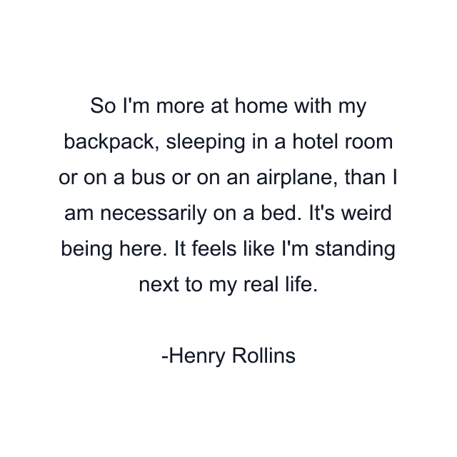 So I'm more at home with my backpack, sleeping in a hotel room or on a bus or on an airplane, than I am necessarily on a bed. It's weird being here. It feels like I'm standing next to my real life.