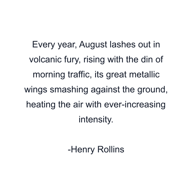 Every year, August lashes out in volcanic fury, rising with the din of morning traffic, its great metallic wings smashing against the ground, heating the air with ever-increasing intensity.