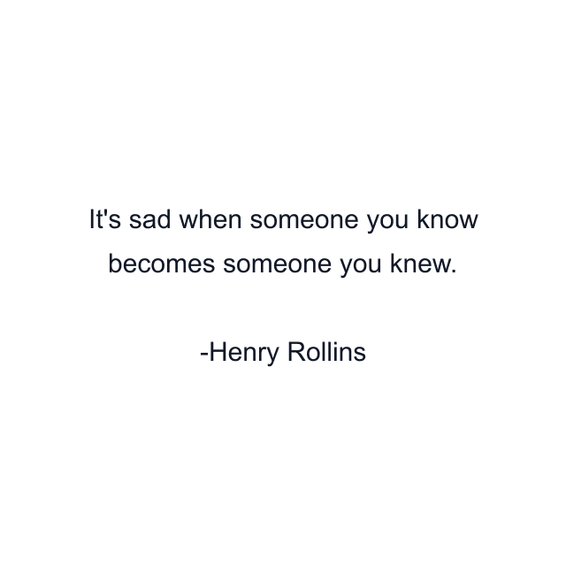 It's sad when someone you know becomes someone you knew.