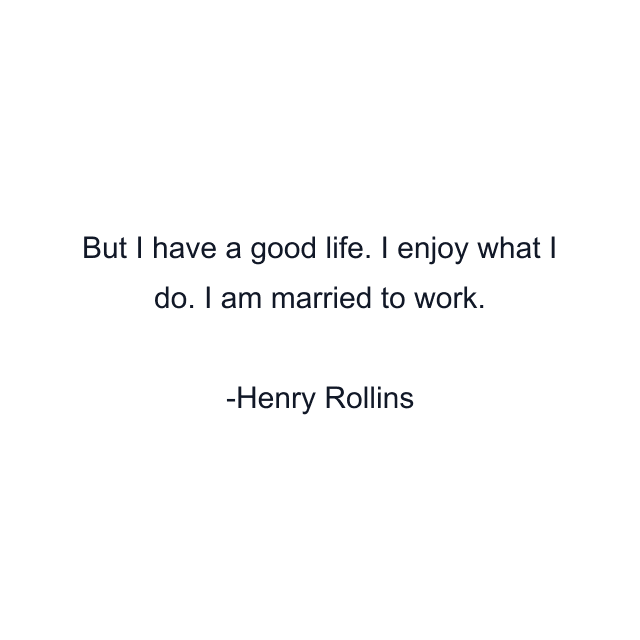 But I have a good life. I enjoy what I do. I am married to work.