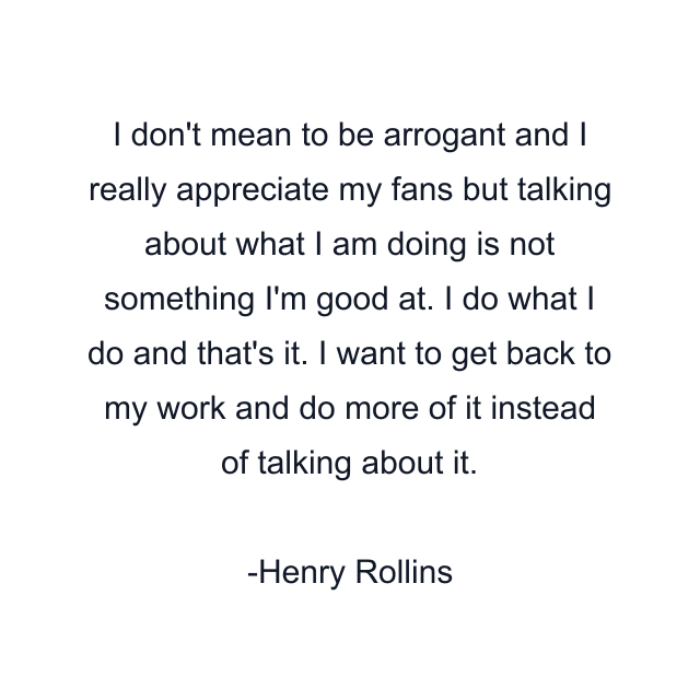 I don't mean to be arrogant and I really appreciate my fans but talking about what I am doing is not something I'm good at. I do what I do and that's it. I want to get back to my work and do more of it instead of talking about it.