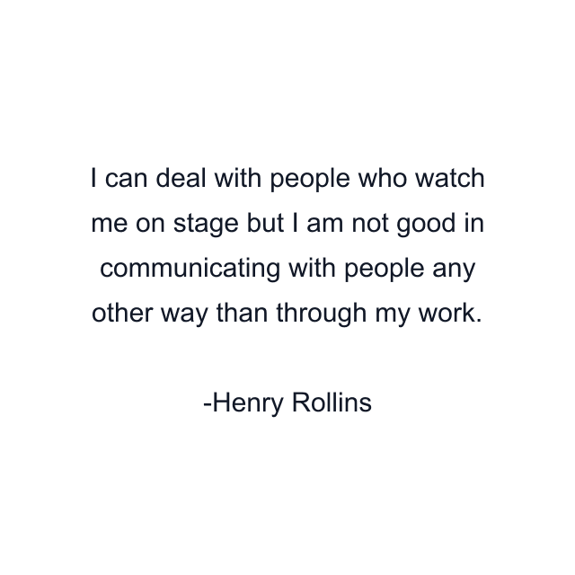 I can deal with people who watch me on stage but I am not good in communicating with people any other way than through my work.