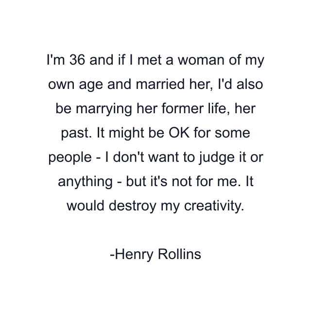 I'm 36 and if I met a woman of my own age and married her, I'd also be marrying her former life, her past. It might be OK for some people - I don't want to judge it or anything - but it's not for me. It would destroy my creativity.