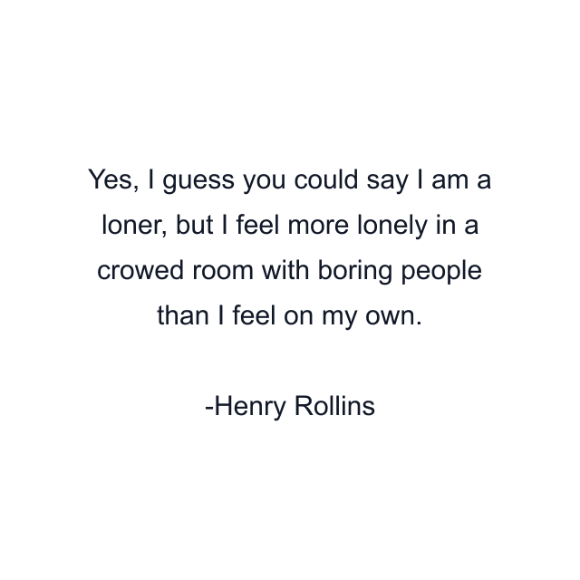 Yes, I guess you could say I am a loner, but I feel more lonely in a crowed room with boring people than I feel on my own.